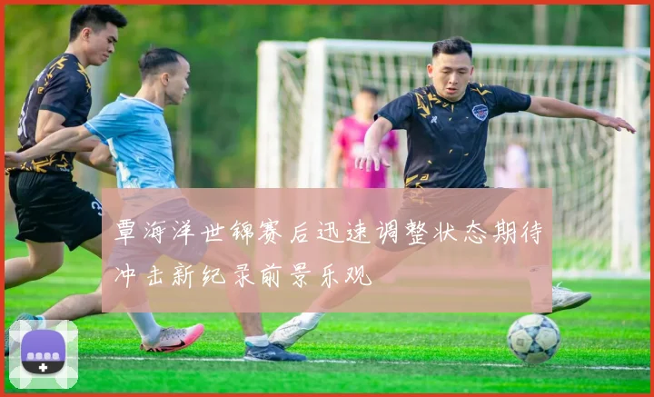 覃海洋世锦赛后迅速调整状态期待冲击新纪录前景乐观