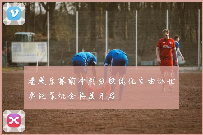 潘展乐赛前冲刺分段优化自由泳世界纪录机会再度开启