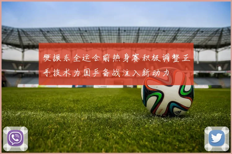 樊振东全运会前热身赛积极调整正手技术为国乒备战注入新动力