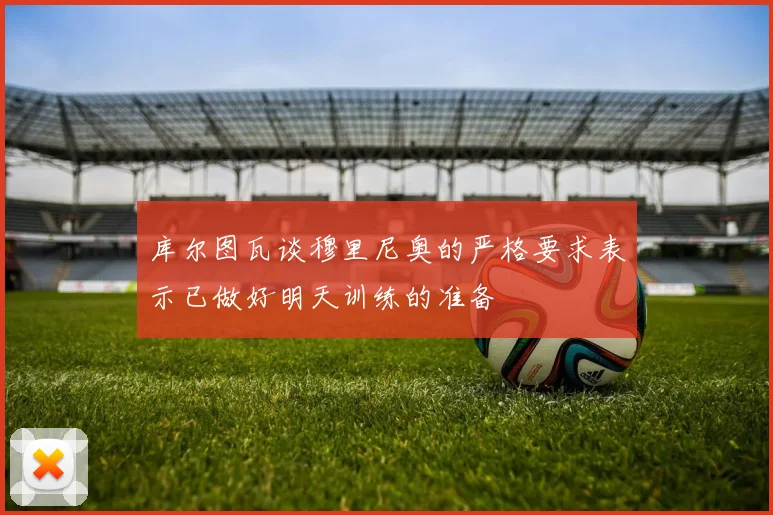 库尔图瓦谈穆里尼奥的严格要求表示已做好明天训练的准备