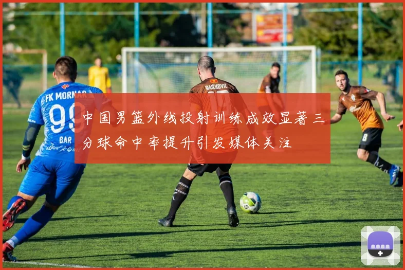 中国男篮外线投射训练成效显著三分球命中率提升引发媒体关注