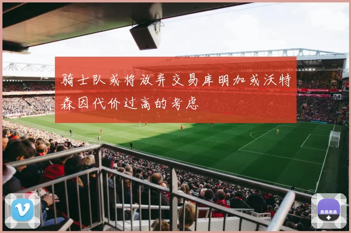 骑士队或将放弃交易库明加或沃特森因代价过高的考虑