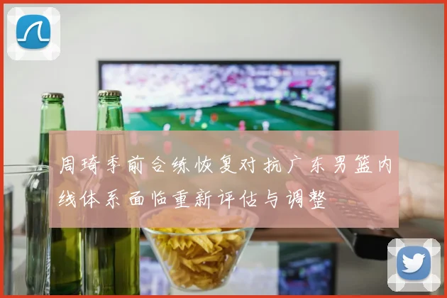 周琦季前合练恢复对抗广东男篮内线体系面临重新评估与调整